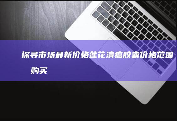 探寻市场最新价格：莲花清瘟胶囊价格范围及购买指南