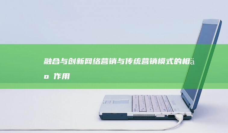 融合与创新：网络营销与传统营销模式的相互作用及策略探索